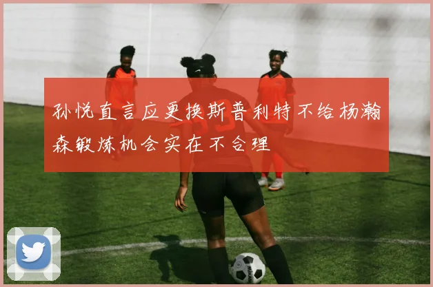 孙悦直言应更换斯普利特不给杨瀚森锻炼机会实在不合理