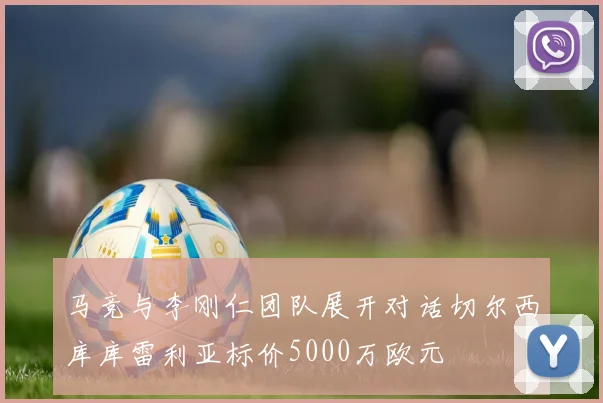马竞与李刚仁团队展开对话切尔西库库雷利亚标价5000万欧元