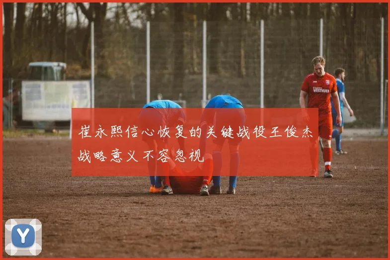 崔永熙信心恢复的关键战役王俊杰战略意义不容忽视