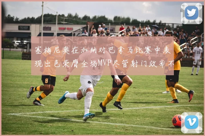 塞梅尼奥在加纳对巴拿马比赛中表现出色荣膺全场MVP尽管射门效率不佳