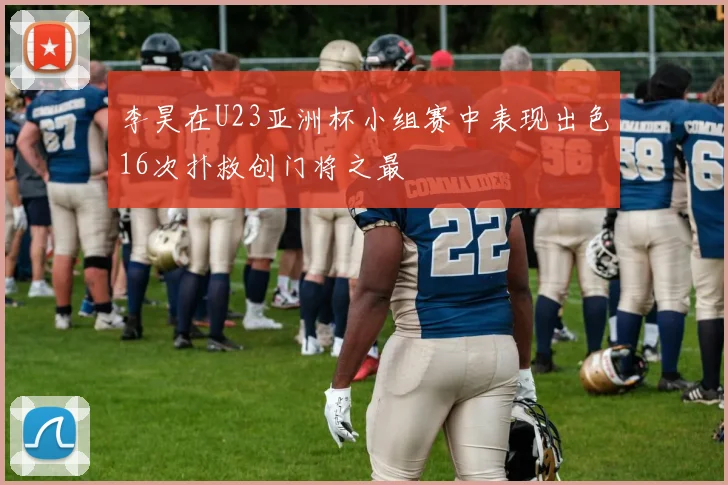 李昊在U23亚洲杯小组赛中表现出色16次扑救创门将之最