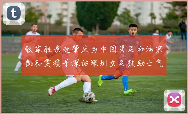 张家胜亲赴肇庆为中国男足加油宋凯孙雯携手探访深圳女足鼓励士气