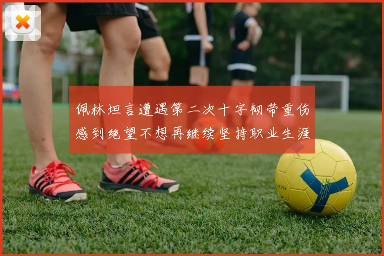 佩林坦言遭遇第二次十字韧带重伤感到绝望不想再继续坚持职业生涯