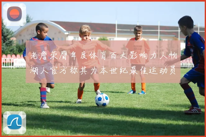 老詹荣膺年度体育百大影响力人物湖人官方称其为本世纪最佳运动员