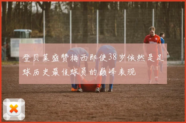 登贝莱盛赞梅西即使38岁依然是足球历史最佳球员的巅峰表现