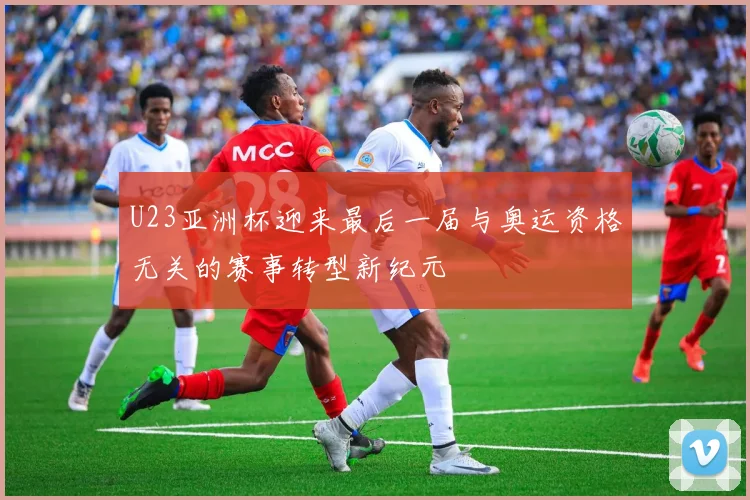 U23亚洲杯迎来最后一届与奥运资格无关的赛事转型新纪元