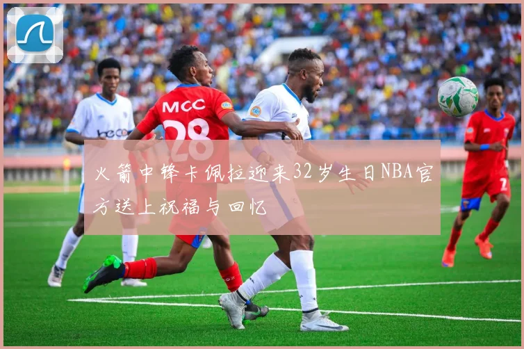 火箭中锋卡佩拉迎来32岁生日NBA官方送上祝福与回忆