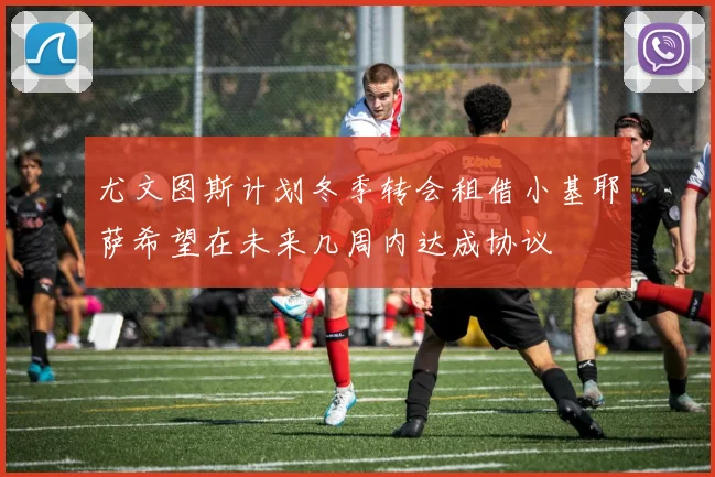 尤文图斯计划冬季转会租借小基耶萨希望在未来几周内达成协议